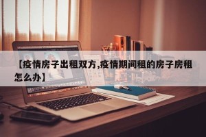【疫情房子出租双方,疫情期间租的房子房租怎么办】